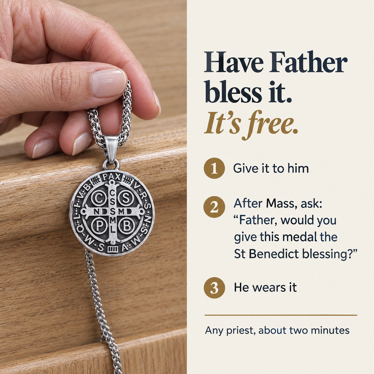 Have Father bless it. It's free. · 1 Give it to him · 2 After Mass, ask: "Father, would you give this medal the St Benedict blessing?" · 3 He wears it · Any priest, about two minutes