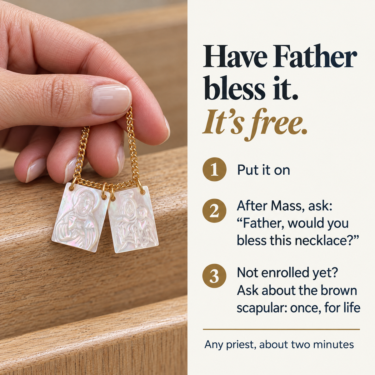 Have Father bless it. It's free. · 1 Put it on · 2 After Mass, ask: "Father, would you bless this necklace?" · 3 Not enrolled yet? Ask about the brown scapular: once, for life · Any priest, about two minutes