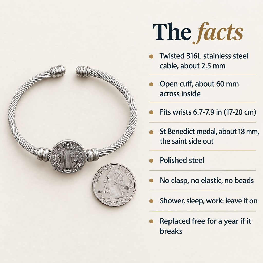 The facts · Twisted 316L stainless steel cable, about 2.5 mm · Open cuff, about 60 mm across inside · Fits wrists 6.7-7.9 in (17-20 cm) · St Benedict medal, about 18 mm, the saint side out · Polished steel · No clasp, no elastic, no beads · Shower, sleep, work: leave it on · Replaced free for a year if it breaks