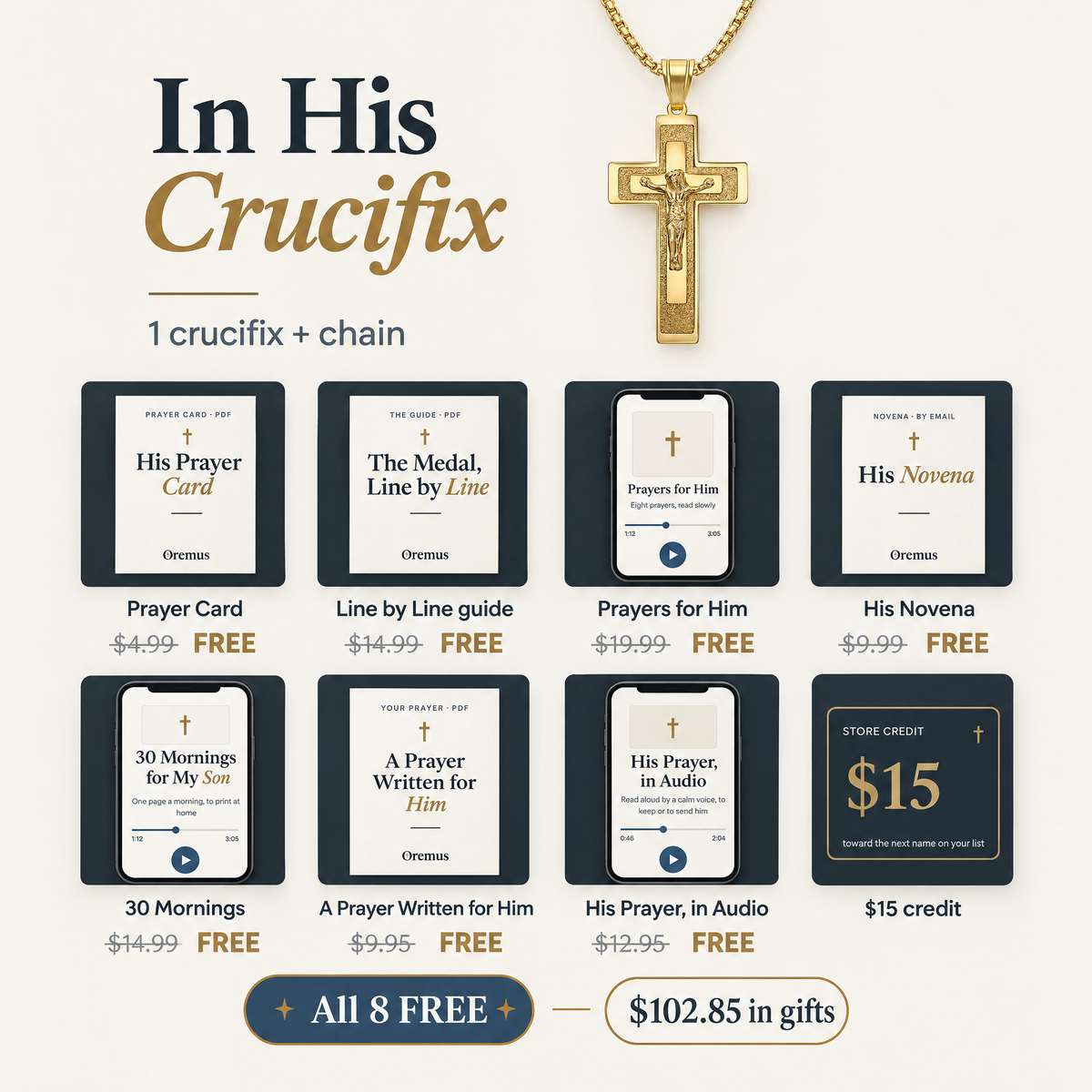 In His Crucifix · 1 crucifix + chain · Prayer Card $4.99 · Line by Line guide $14.99 · Prayers for Him $19.99 · His Novena $9.99 · 30 Mornings $14.99 · A Prayer Written for Him $9.95 · His Prayer, in Audio $12.95 · $15 credit · All 8 FREE · $102.85 in gifts