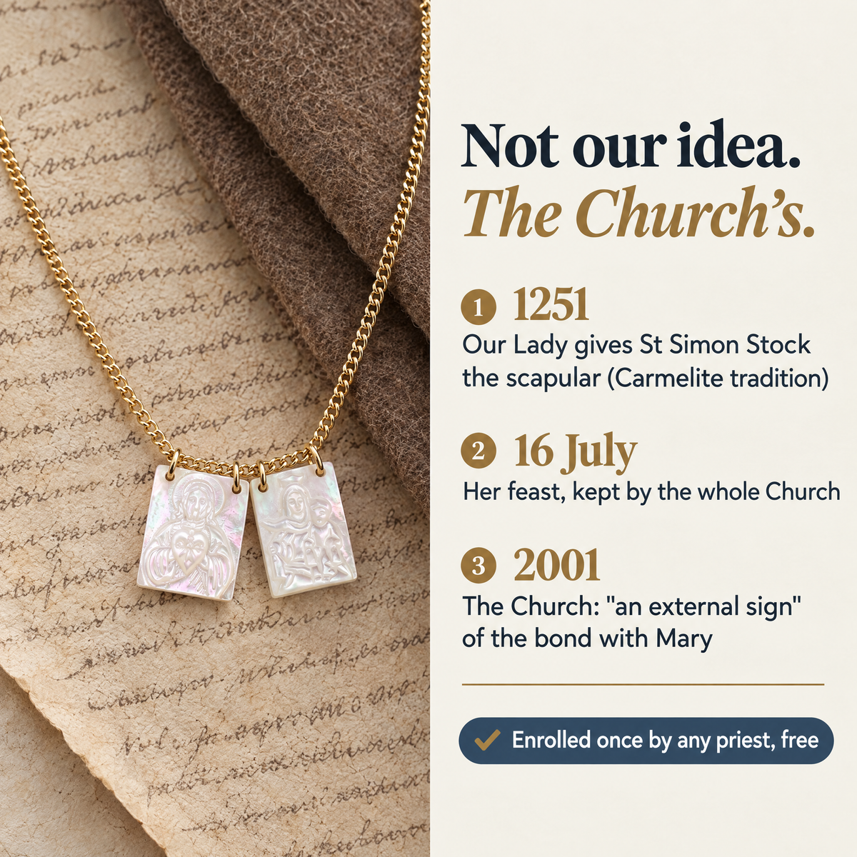 Not our idea. The Church's. · 1251 · Our Lady gives St Simon Stock the scapular (Carmelite tradition) · 16 July · Her feast, kept by the whole Church · 2001 · The Church: "an external sign" of the bond with Mary · Enrolled once by any priest, free